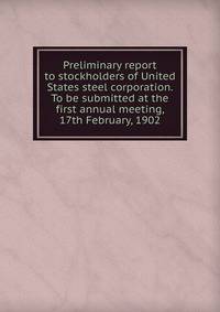 Preliminary report to stockholders of United States steel corporation. To be submitted at the first annual meeting, 17th February, 1902
