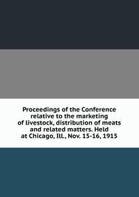 Proceedings of the Conference relative to the marketing of livestock, distribution of meats and related matters. Held at Chicago, Ill., Nov. 15-16, 1915