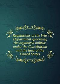 Regulations of the War Department governing the organized militia: under the Constitution and the laws of the United States
