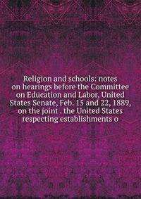Religion and schools: notes on hearings before the Committee on Education and Labor, United States Senate, Feb. 15 and 22, 1889, on the joint . the United States respecting establishments o