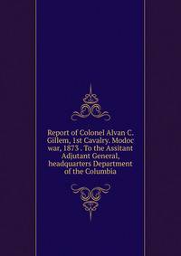 Report of Colonel Alvan C. Gillem, 1st Cavalry. Modoc war, 1873 . To the Assitant Adjutant General, headquarters Department of the Columbia