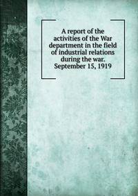 A report of the activities of the War department in the field of industrial relations during the war. September 15, 1919