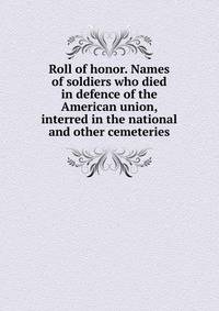 Roll of honor. Names of soldiers who died in defence of the American union, interred in the national and other cemeteries