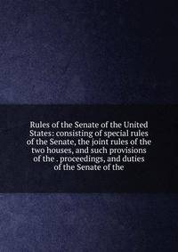 Rules of the Senate of the United States: consisting of special rules of the Senate, the joint rules of the two houses, and such provisions of the . proceedings, and duties of the Senate of the