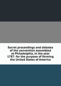 Secret proceedings and debates of the convention assembled at Philadelphia, in the year 1787: for the purpose of forming the United States of America