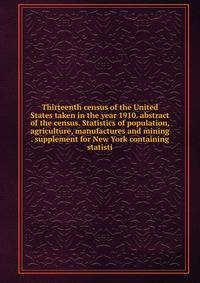Thirteenth census of the United States taken in the year 1910. abstract of the census. Statistics of population, agriculture, manufactures and mining . supplement for New York containing statisti