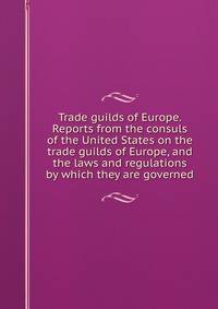 Trade guilds of Europe. Reports from the consuls of the United States on the trade guilds of Europe, and the laws and regulations by which they are governed