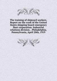 The training of shipyard workers. Report on the work of the United States shipping board emergency fleet corporation. Industrial relations division. . Philadelphia, Pennsylvania, April 20th, 1919