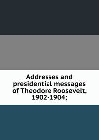 Addresses and presidential messages of Theodore Roosevelt, 1902-1904;