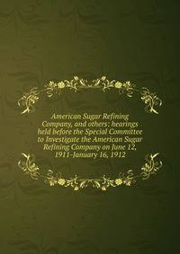 American Sugar Refining Company, and others: hearings held before the Special Committee to Investigate the American Sugar Refining Company on June 12, 1911-January 16, 1912