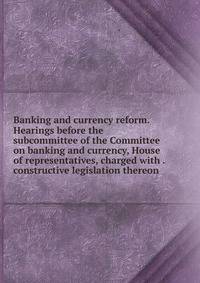 Banking and currency reform. Hearings before the subcommittee of the Committee on banking and currency, House of representatives, charged with . constructive legislation thereon .