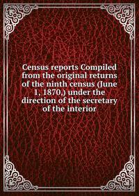 Census reports Compiled from the original returns of the ninth census (June 1, 1870,) under the direction of the secretary of the interior