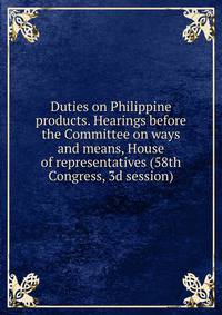 Duties on Philippine products. Hearings before the Committee on ways and means, House of representatives (58th Congress, 3d session)