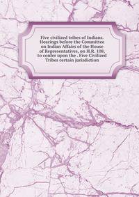 Five civilized tribes of Indians. Hearings before the Committee on Indian Affairs of the House of Representatives, on H.R. 108, to confer upon the . Five Civilized Tribes certain jurisdiction