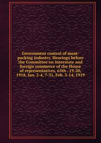 Government control of meat-packing industry. Hearings before the Committee on interstate and foreign commerce of the House of representatives, 65th . 19-20, 1918, Jan. 2-4, 7-31, Feb. 3-14, 1919