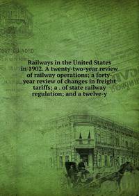 Railways in the United States in 1902. A twenty-two-year review of railway operations; a forty-year review of changes in freight tariffs; a . of state railway regulation; and a twelve-y