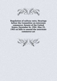 Regulation of railway rates. Hearings before the Committee on interstate commerce, Senate of the United States, December l6, 1904 -May 23, 1905 on bills to amend the interstate commerce act