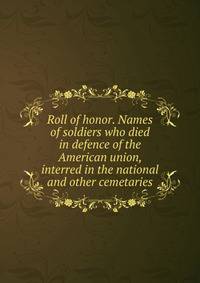 Roll of honor. Names of soldiers who died in defence of the American union, interred in the national and other cemetaries