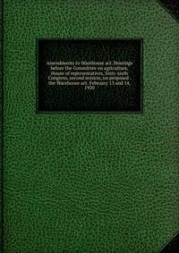 Amendments to Warehouse act. Hearings before the Committee on agriculture, House of representatives, Sixty-sixth Congress, second session, on proposed . the Warehouse act. February 13 and 14, 1920