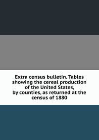 Extra census bulletin. Tables showing the cereal production of the United States, by counties, as returned at the census of 1880