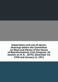 Importation and use of opium. Hearings before the Committee on Ways and Means of the House of Representatives, 61st Congress, 3d session on H. R. . 28791, December 14, 1910 and January 11, 1911