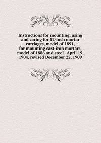 Instructions for mounting, using and caring for 12-inch mortar carriages, model of 1891, for mounting cast-iron mortars, model of 1886 and steel . April 19, 1904, revised December 22, 1909