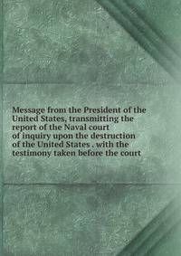 Message from the President of the United States, transmitting the report of the Naval court of inquiry upon the destruction of the United States . with the testimony taken before the court