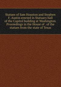 Statues of Sam Houston and Stephen F. Austin erected in Statuary hall of the Capitol building at Washington. Proceedings in the House of . of the statues from the state of Texas