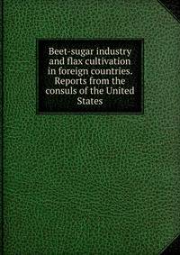 Beet-sugar industry and flax cultivation in foreign countries. Reports from the consuls of the United States