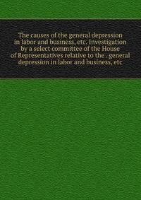 The causes of the general depression in labor and business, etc. Investigation by a select committee of the House of Representatives relative to the . general depression in labor and business, etc