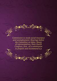 Commission to study social insurance and unemployment. Hearings before the Committee on labor, House of representatives, Sixty-fourth Congress, first . of a commission to prepare and recommend a p