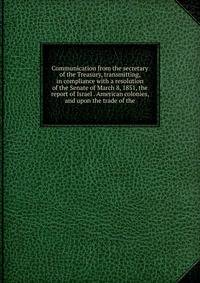 Communication from the secretary of the Treasury, transmitting, in compliance with a resolution of the Senate of March 8, 1851, the report of Israel . American colonies, and upon the trade of the