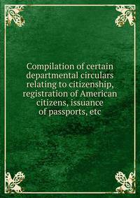 Compilation of certain departmental circulars relating to citizenship, registration of American citizens, issuance of passports, etc