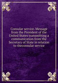 Consular service. Message from the President of the United States transmitting a communication from the Secretary of State in relation to theconsular service