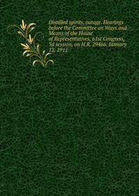 Distilled spirits, outage. Hearings before the Committee on Ways and Means of the House of Representatives, 61st Congress, 3d session, on H.R. 29466. January 12, 1911