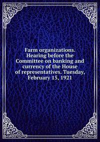 Farm organizations. Hearing before the Committee on banking and currency of the House of representatives. Tuesday, February 15, 1921