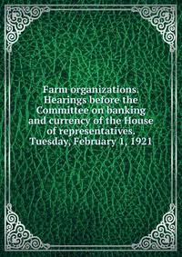 Farm organizations. Hearings before the Committee on banking and currency of the House of representatives. Tuesday, February 1, 1921