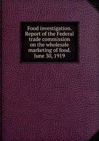 Food investigation. Report of the Federal trade commission on the wholesale marketing of food. June 30, 1919