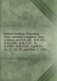 Future trading. Hearings . Sixty-seventh congress, first session, on H.R.168 . H.R.231 . H.R.2238 . H.R.2331 . H.R.2363 . H.R.5228 . April 25, 26, 27, 28, 29, and May 2, 1921