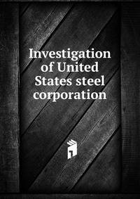 Investigation of United States steel corporation