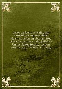 Labor, agricultural, dairy, and horticultural organizations. Hearings before a subcommittee of the Committee on the judiciary, United States Senate, . section 6 of the act of October 15, 1916,