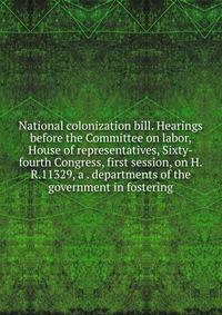 National colonization bill. Hearings before the Committee on labor, House of representatives, Sixty-fourth Congress, first session, on H.R.11329, a . departments of the government in fostering
