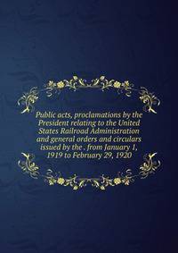 Public acts, proclamations by the President relating to the United States Railroad Administration and general orders and circulars issued by the . from January 1, 1919 to February 29, 1920