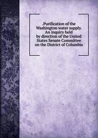 .Purification of the Washington water supply. An inquiry held by direction of the United States Senate Committee on the District of Columbia