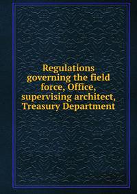 Regulations governing the field force, Office,supervising architect, Treasury Department