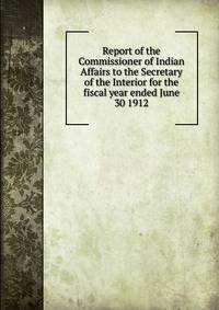 Report of the Commissioner of Indian Affairs to the Secretary of the Interior for the fiscal year ended June 30 1912