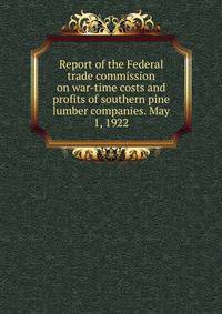 Report of the Federal trade commission on war-time costs and profits of southern pine lumber companies. May 1, 1922