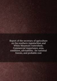 Report of the secretary of agriculture on the southern Appalachian and White Mountain watersheds. Commercial importance, area, condition, advisability . for national forests, and probable cost