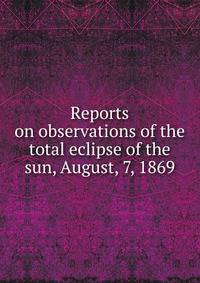 Reports on observations of the total eclipse of the sun, August, 7, 1869