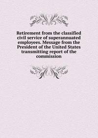 Retirement from the classified civil service of superannuated employees. Message from the President of the United States transmitting report of the commission
